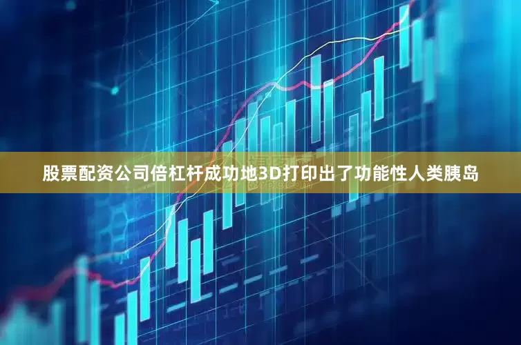 股票配资公司倍杠杆成功地3D打印出了功能性人类胰岛