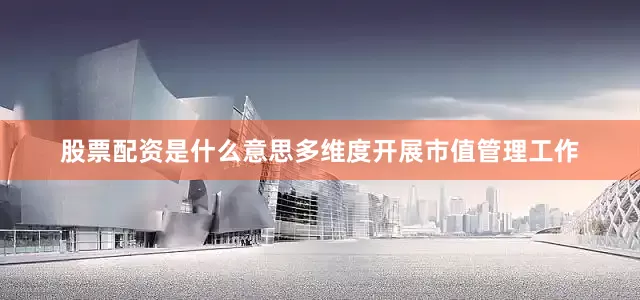 股票配资是什么意思多维度开展市值管理工作
