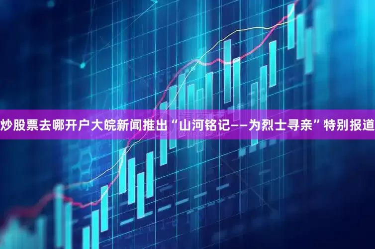 炒股票去哪开户大皖新闻推出“山河铭记——为烈士寻亲”特别报道