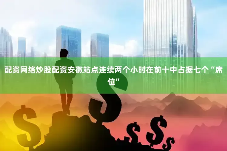 配资网络炒股配资安徽站点连续两个小时在前十中占据七个“席位”