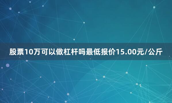 股票10万可以做杠杆吗最低报价15.00元/公斤