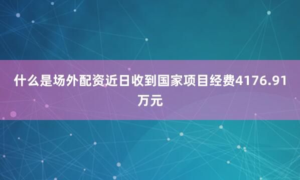 什么是场外配资近日收到国家项目经费4176.91万元