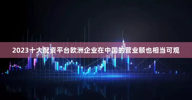 2023十大配资平台欧洲企业在中国的营业额也相当可观