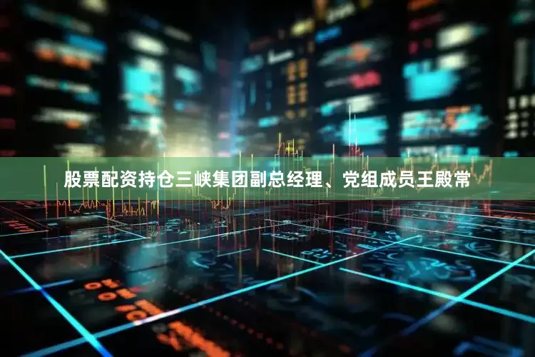 股票配资持仓三峡集团副总经理、党组成员王殿常