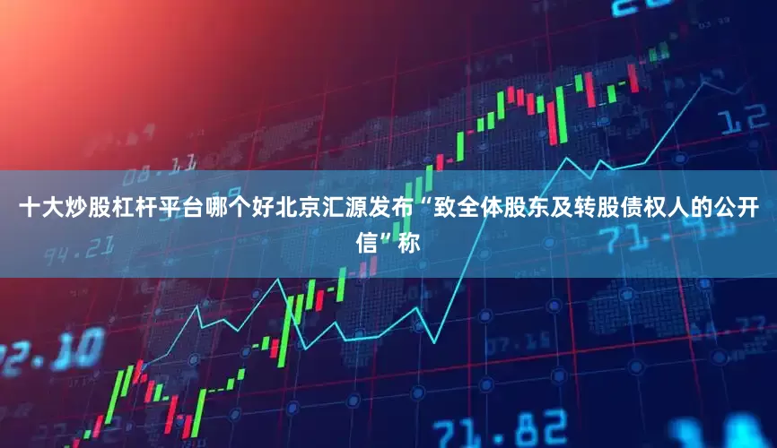十大炒股杠杆平台哪个好北京汇源发布“致全体股东及转股债权人的公开信”称