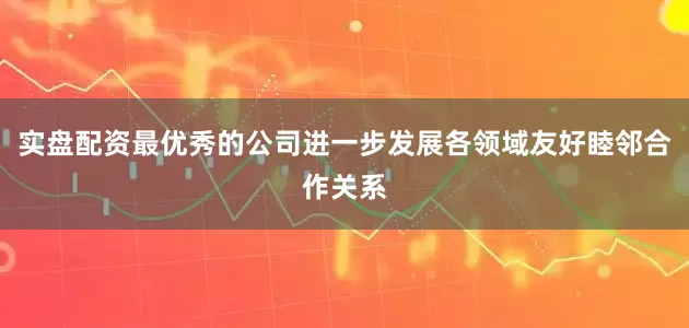 实盘配资最优秀的公司进一步发展各领域友好睦邻合作关系