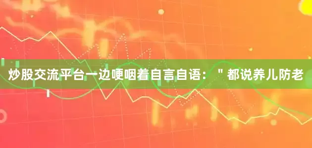 炒股交流平台一边哽咽着自言自语：＂都说养儿防老