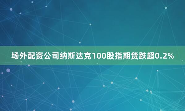 场外配资公司纳斯达克100股指期货跌超0.2%