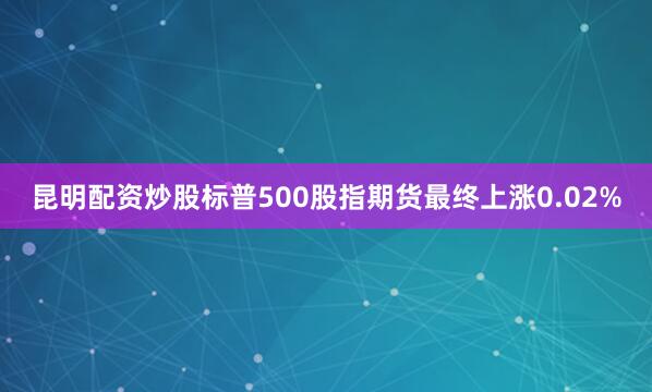 昆明配资炒股标普500股指期货最终上涨0.02%