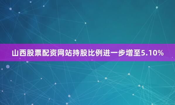 山西股票配资网站持股比例进一步增至5.10%